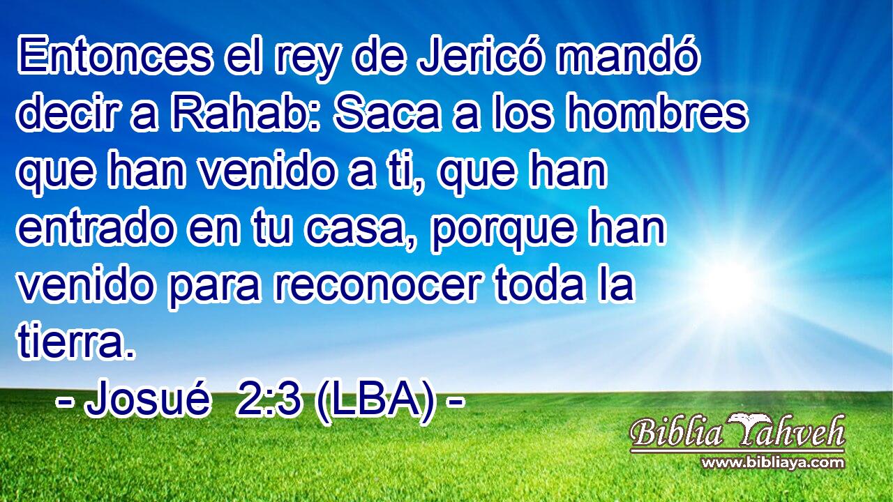 Entonces el rey de Jericó mandó decir a Rahab: Saca a los hombres que han venido a ti, que han entrado en tu casa, porque han venido para reconocer toda la tierra.