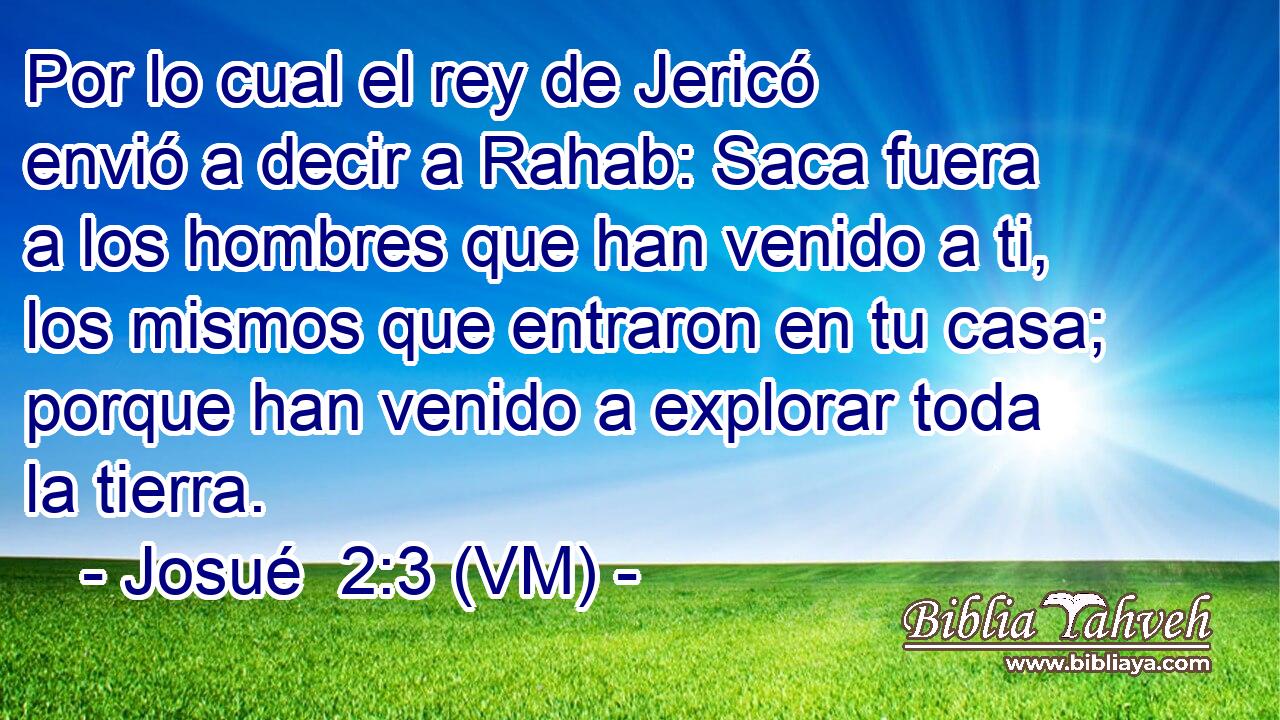  Por lo cual el rey de Jericó envió a decir a Rahab: Saca fuera a los hombres que han venido a ti, los mismos que entraron en tu casa; porque han venido a explorar toda la tierra. 
