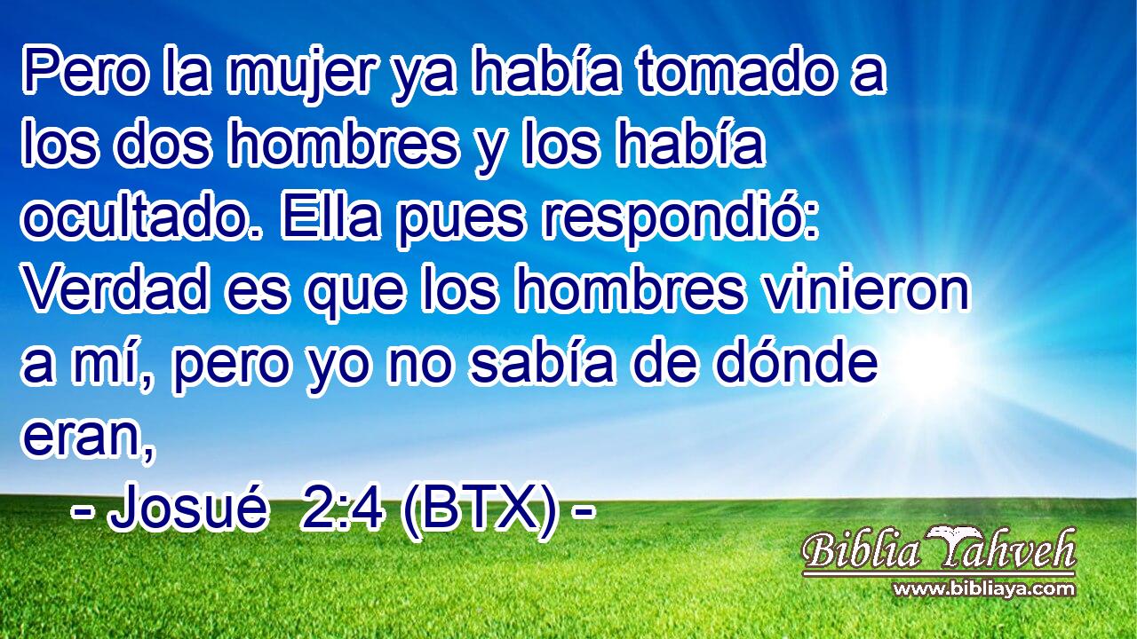 Pero la mujer ya había tomado a los dos hombres y los había ocultado. Ella pues respondió: Verdad es que los hombres vinieron a mí, pero yo no sabía de dónde eran,