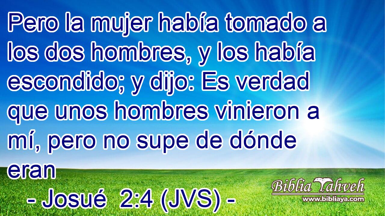 Pero la mujer había tomado a los dos hombres, y los había escondido; y dijo: Es verdad que unos hombres vinieron a mí, pero no supe de dónde eran