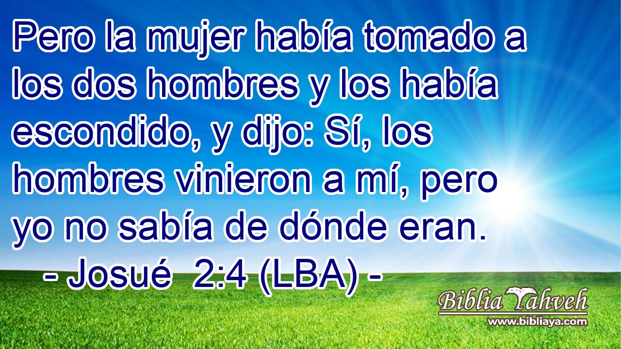 Pero la mujer había tomado a los dos hombres y los había escondido, y dijo: Sí, los hombres vinieron a mí, pero yo no sabía de dónde eran.