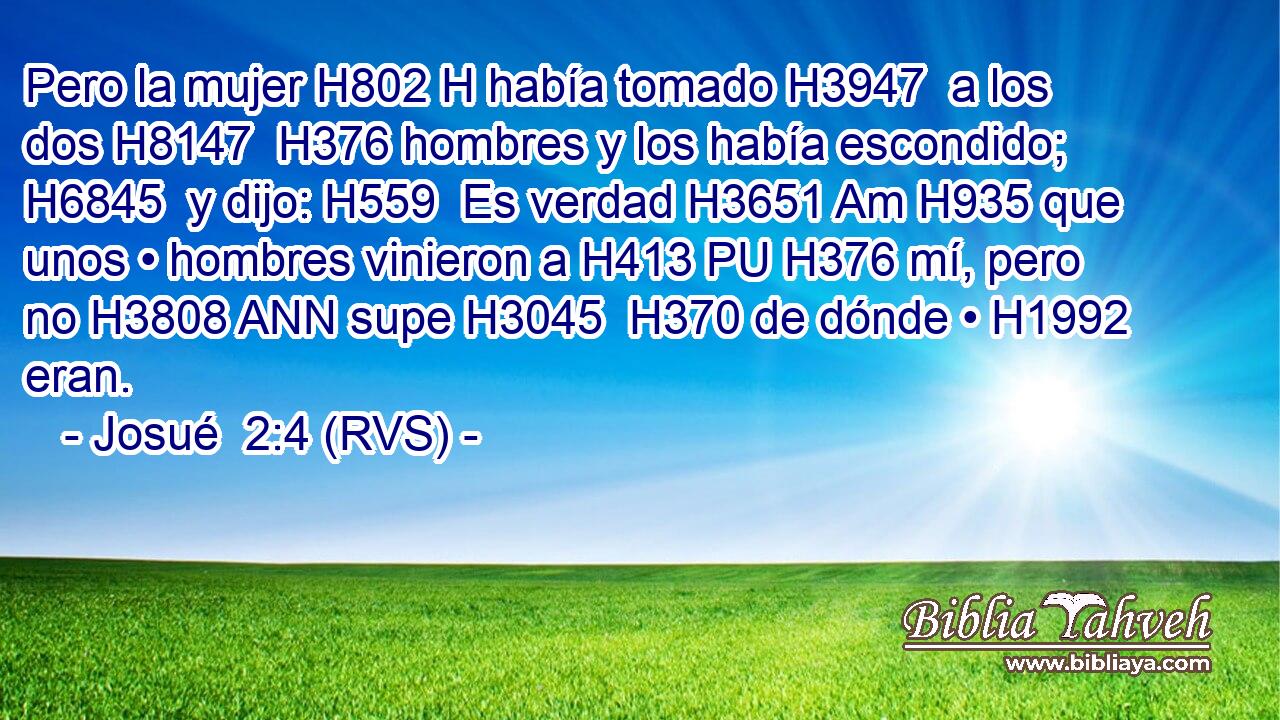 Pero la mujer H802 H había tomado H3947  a los dos H8147  H376 hombres y los había escondido; H6845  y dijo: H559  Es verdad H3651 Am H935 que unos • hombres vinieron a H413 PU H376 mí, pero no H3808 ANN supe H3045  H370 de dónde • H1992  eran. 