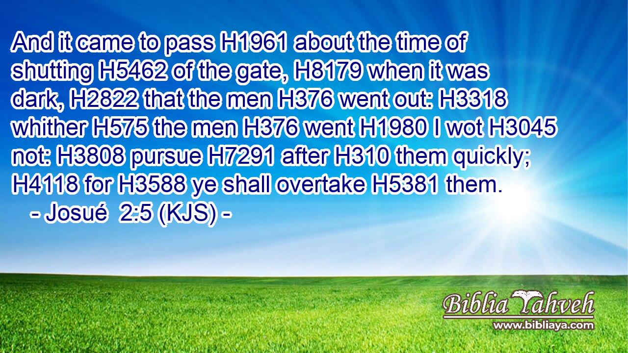 And it came to pass H1961 about the time of shutting H5462 of the gate, H8179 when it was dark, H2822 that the men H376 went out: H3318 whither H575 the men H376 went H1980 I wot H3045 not: H3808 pursue H7291 after H310 them quickly; H4118 for H3588 ye shall overtake H5381 them.