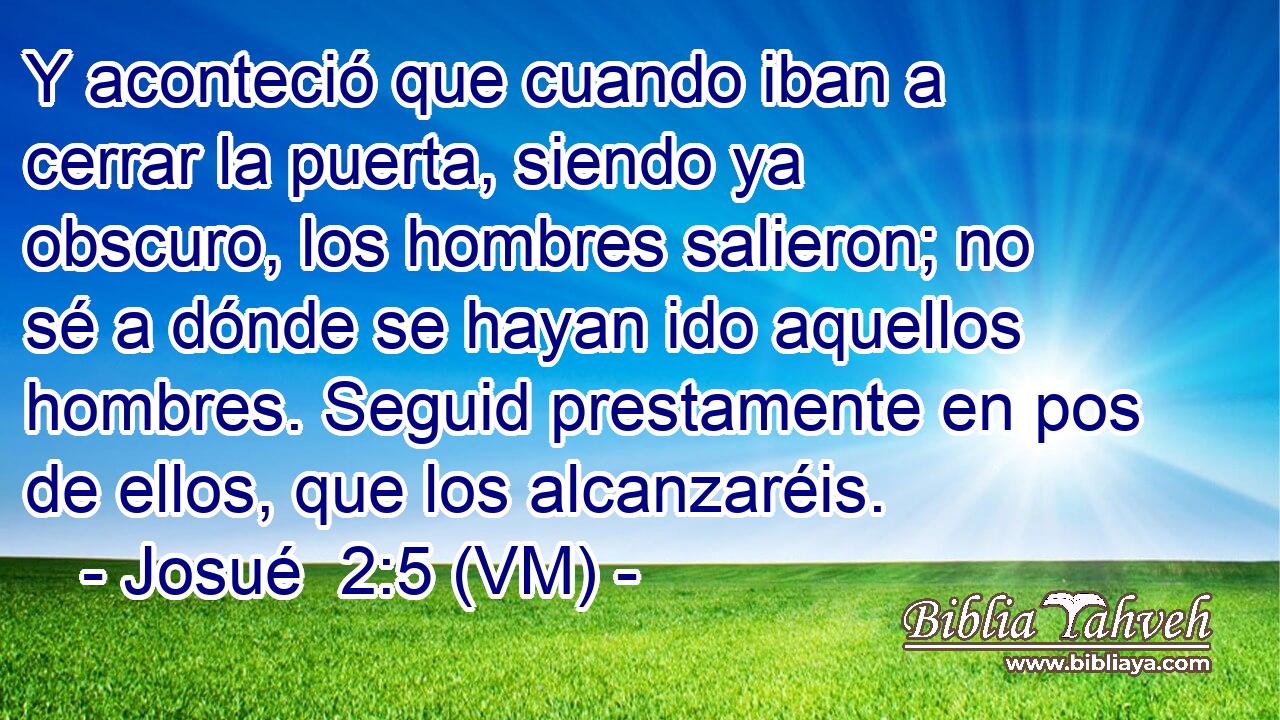 Y aconteció que cuando iban a cerrar la puerta, siendo ya obscuro, los hombres salieron; no sé a dónde se hayan ido aquellos hombres. Seguid prestamente en pos de ellos, que los alcanzaréis. 