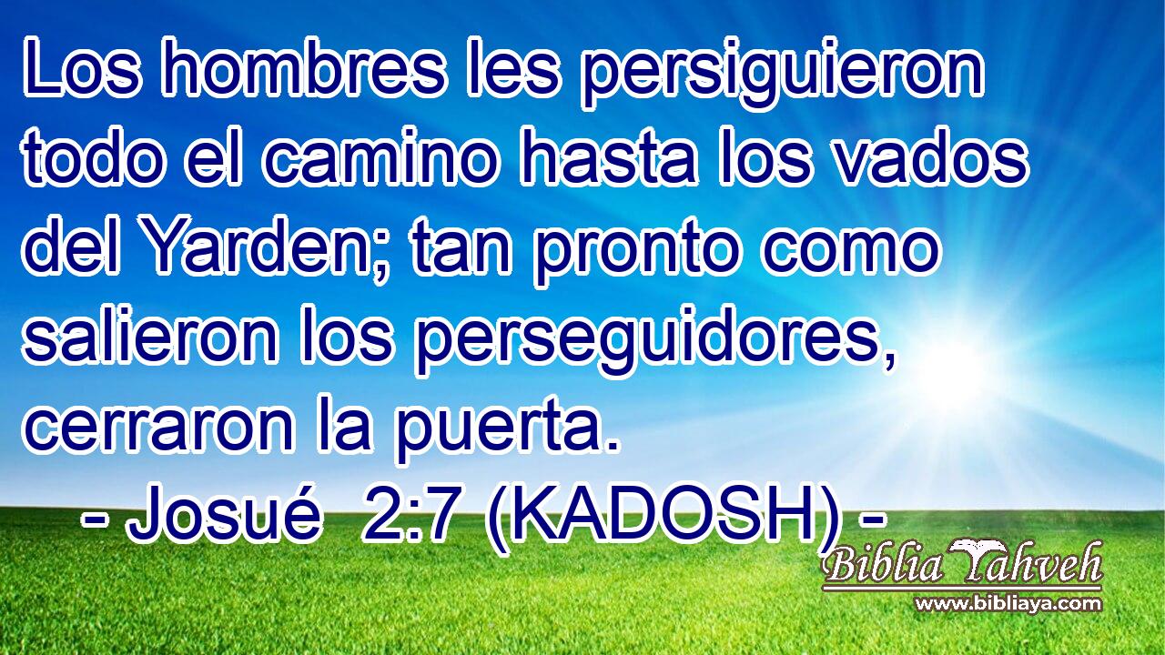  Los hombres les persiguieron todo el camino hasta los vados del Yarden; tan pronto como salieron los perseguidores, cerraron la puerta. 