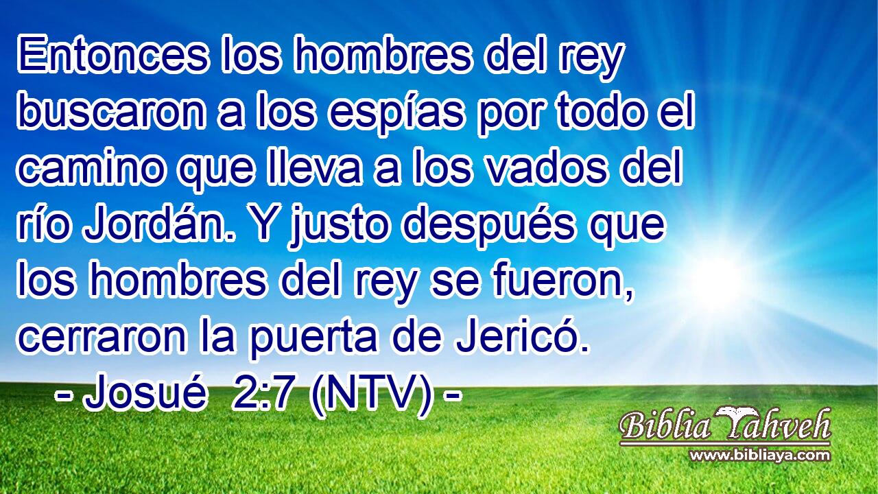 Entonces los hombres del rey buscaron a los espías por todo el camino que lleva a los vados del río Jordán. Y justo después que los hombres del rey se fueron, cerraron la puerta de Jericó.