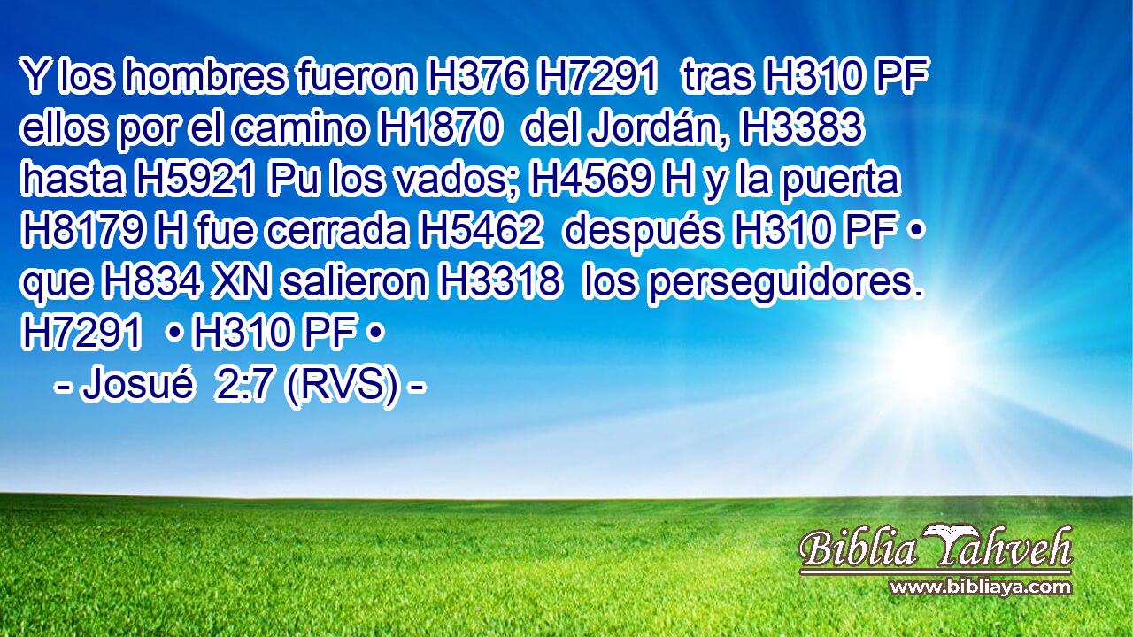 Y los hombres fueron H376 H7291  tras H310 PF ellos por el camino H1870  del Jordán, H3383  hasta H5921 Pu los vados; H4569 H y la puerta H8179 H fue cerrada H5462  después H310 PF • que H834 XN salieron H3318  los perseguidores. H7291  • H310 PF • 