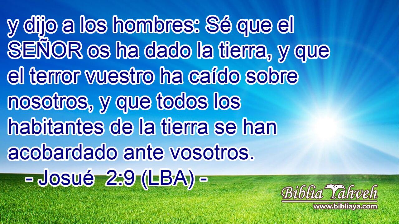 y dijo a los hombres: Sé que el SEÑOR os ha dado la tierra, y que el terror vuestro ha caído sobre nosotros, y que todos los habitantes de la tierra se han acobardado ante vosotros.