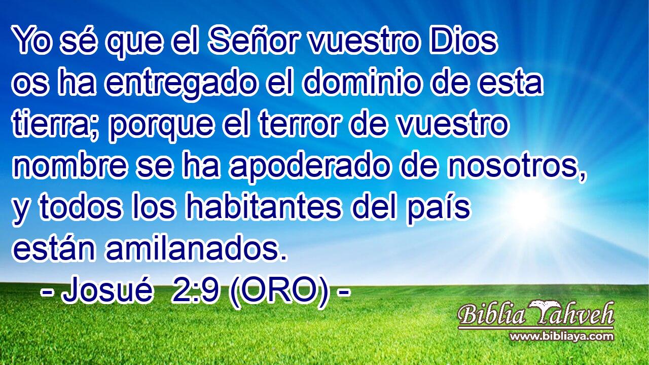  Yo sé que el Señor vuestro Dios os ha entregado el dominio de esta tierra; porque el terror de vuestro nombre se ha apoderado de nosotros, y todos los habitantes del país están amilanados. 