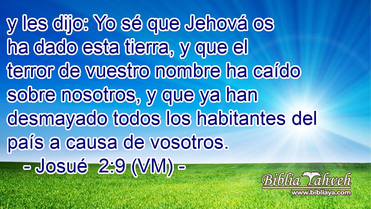  y les dijo: Yo sé que Jehová os ha dado esta tierra, y que el terror de vuestro nombre ha caído sobre nosotros, y que ya han desmayado todos los habitantes del país a causa de vosotros. 