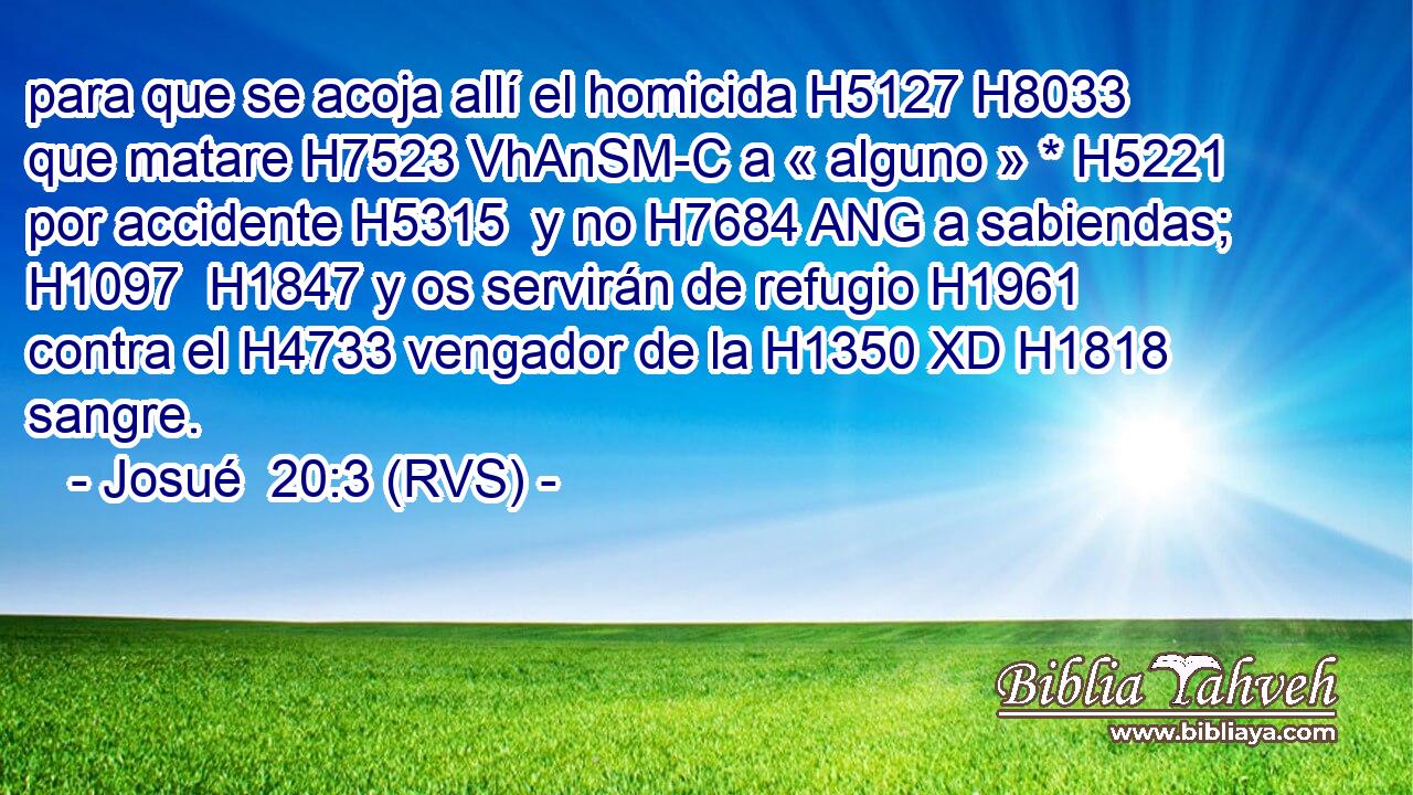 para que se acoja allí el homicida H5127 H8033  que matare H7523 VhAnSM-C a « alguno » * H5221  por accidente H5315  y no H7684 ANG a sabiendas; H1097  H1847 y os servirán de refugio H1961  contra el H4733 vengador de la H1350 XD H1818 sangre. 