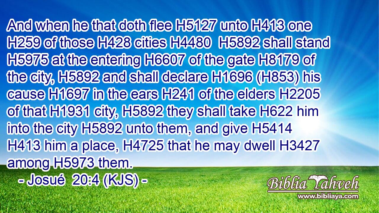 And when he that doth flee H5127 unto H413 one H259 of those H428 cities H4480  H5892 shall stand H5975 at the entering H6607 of the gate H8179 of the city, H5892 and shall declare H1696 (H853) his cause H1697 in the ears H241 of the elders H2205 of that H1931 city, H5892 they shall take H622 him into the city H5892 unto them, and give H5414  H413 him a place, H4725 that he may dwell H3427 among H5973 them.