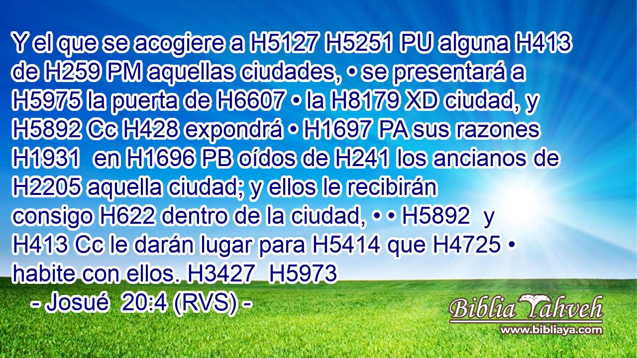Y el que se acogiere a H5127 H5251 PU alguna H413  de H259 PM aquellas ciudades, • se presentará a H5975 la puerta de H6607 • la H8179 XD ciudad, y H5892 Cc H428 expondrá • H1697 PA sus razones H1931  en H1696 PB oídos de H241 los ancianos de H2205 aquella ciudad; y ellos le recibirán consigo H622 dentro de la ciudad, • • H5892  y H413 Cc le darán lugar para H5414 que H4725 • habite con ellos. H3427  H5973 