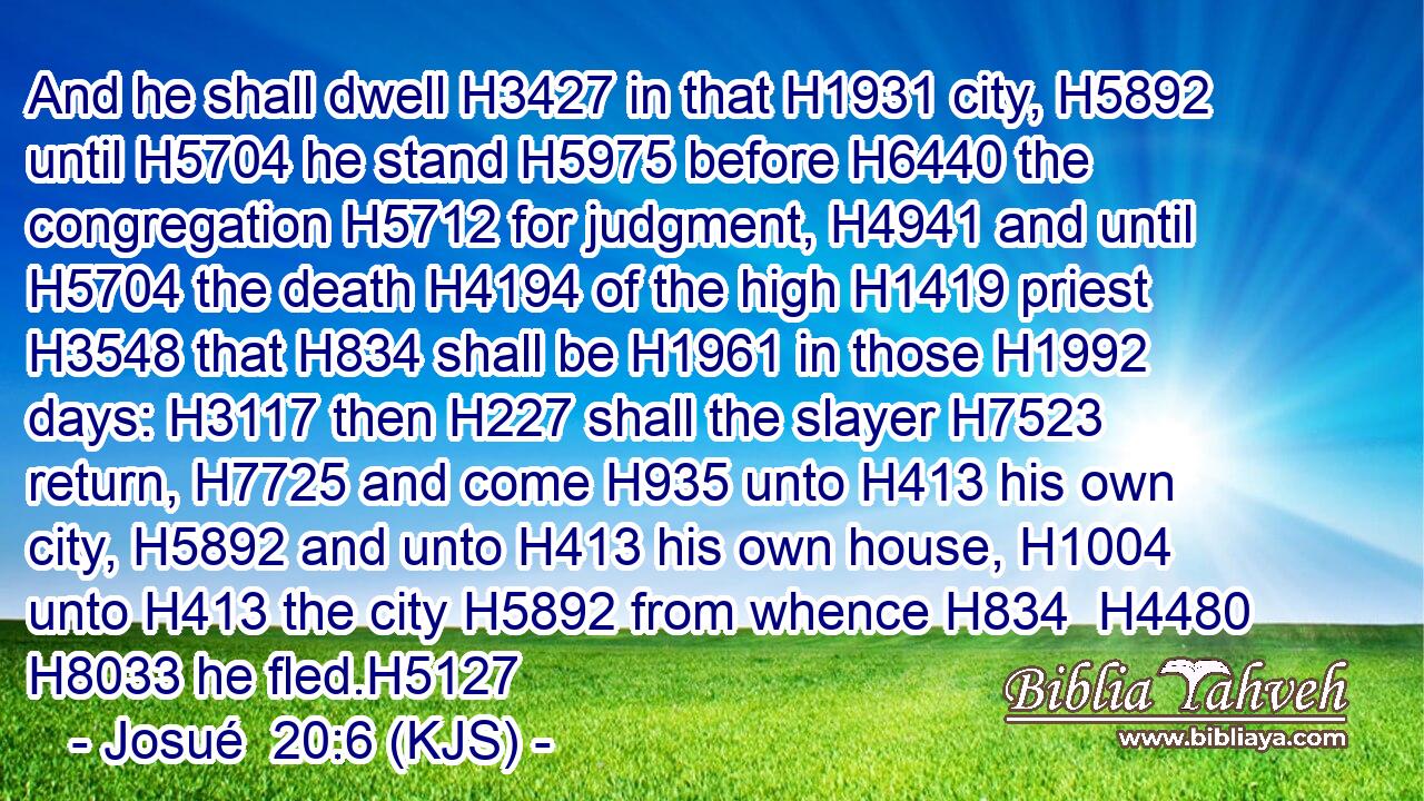 And he shall dwell H3427 in that H1931 city, H5892 until H5704 he stand H5975 before H6440 the congregation H5712 for judgment, H4941 and until H5704 the death H4194 of the high H1419 priest H3548 that H834 shall be H1961 in those H1992 days: H3117 then H227 shall the slayer H7523 return, H7725 and come H935 unto H413 his own city, H5892 and unto H413 his own house, H1004 unto H413 the city H5892 from whence H834  H4480  H8033 he fled.H5127
