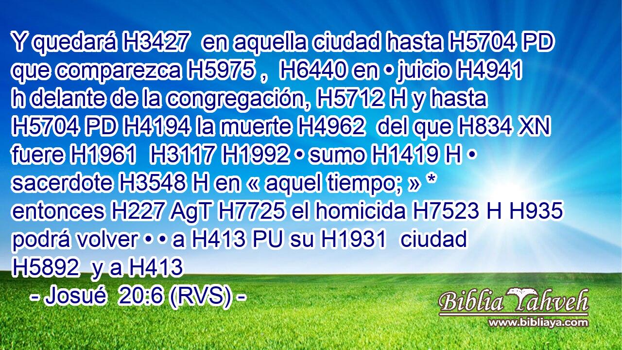 Y quedará H3427  en aquella ciudad hasta H5704 PD que comparezca H5975 ,  H6440 en • juicio H4941 h delante de la congregación, H5712 H y hasta H5704 PD H4194 la muerte H4962  del que H834 XN fuere H1961  H3117 H1992 • sumo H1419 H • sacerdote H3548 H en « aquel tiempo; » * entonces H227 AgT H7725 el homicida H7523 H H935 podrá volver • • a H413 PU su H1931  ciudad H5892  y a H413 
