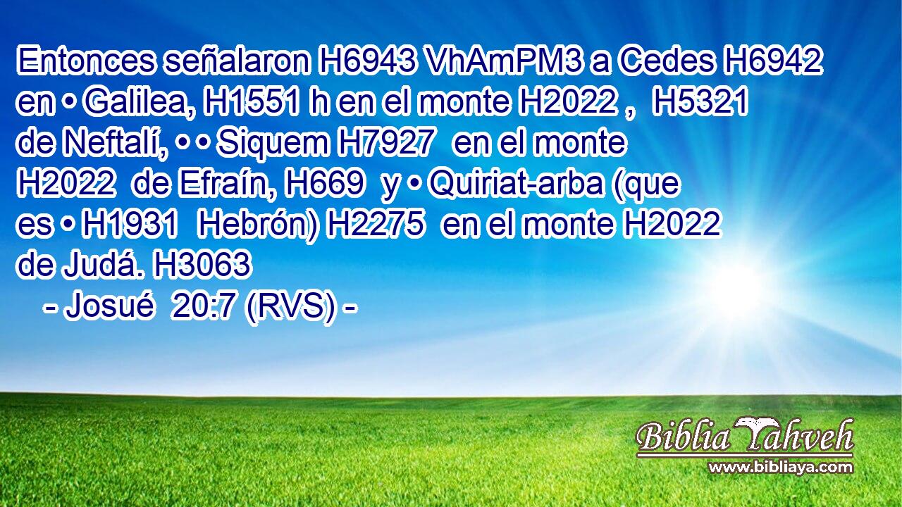 Entonces señalaron H6943 VhAmPM3 a Cedes H6942  en • Galilea, H1551 h en el monte H2022 ,  H5321 de Neftalí, • • Siquem H7927  en el monte H2022  de Efraín, H669  y • Quiriat-arba (que es • H1931  Hebrón) H2275  en el monte H2022  de Judá. H3063  