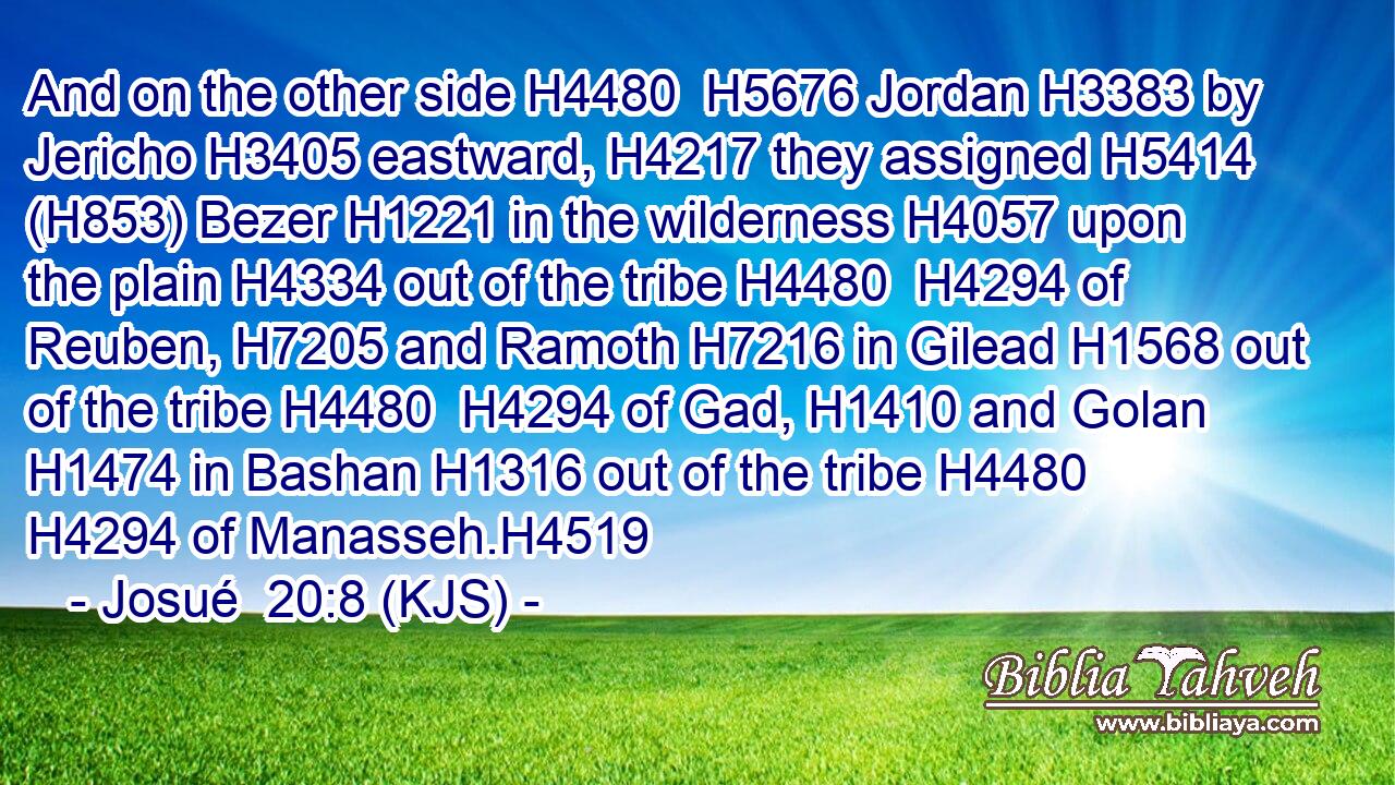 And on the other side H4480  H5676 Jordan H3383 by Jericho H3405 eastward, H4217 they assigned H5414 (H853) Bezer H1221 in the wilderness H4057 upon the plain H4334 out of the tribe H4480  H4294 of Reuben, H7205 and Ramoth H7216 in Gilead H1568 out of the tribe H4480  H4294 of Gad, H1410 and Golan H1474 in Bashan H1316 out of the tribe H4480  H4294 of Manasseh.H4519