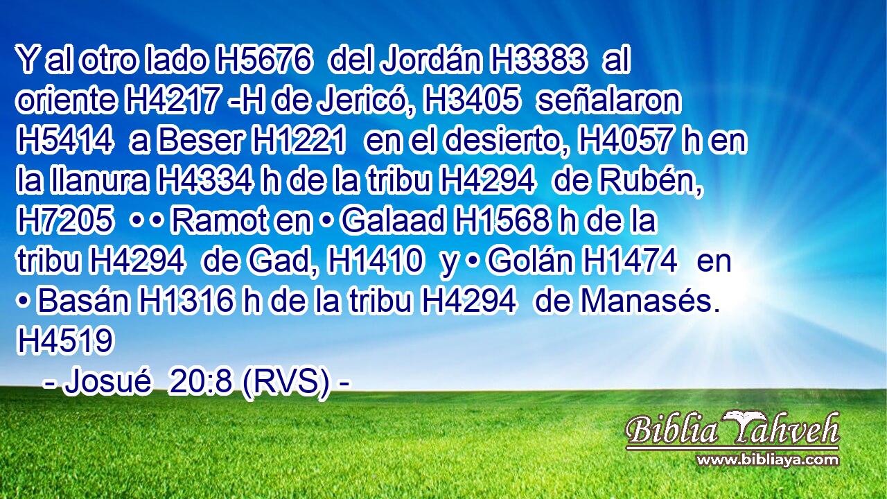 Y al otro lado H5676  del Jordán H3383  al oriente H4217 -H de Jericó, H3405  señalaron H5414  a Beser H1221  en el desierto, H4057 h en la llanura H4334 h de la tribu H4294  de Rubén, H7205  • • Ramot en • Galaad H1568 h de la tribu H4294  de Gad, H1410  y • Golán H1474  en • Basán H1316 h de la tribu H4294  de Manasés. H4519  