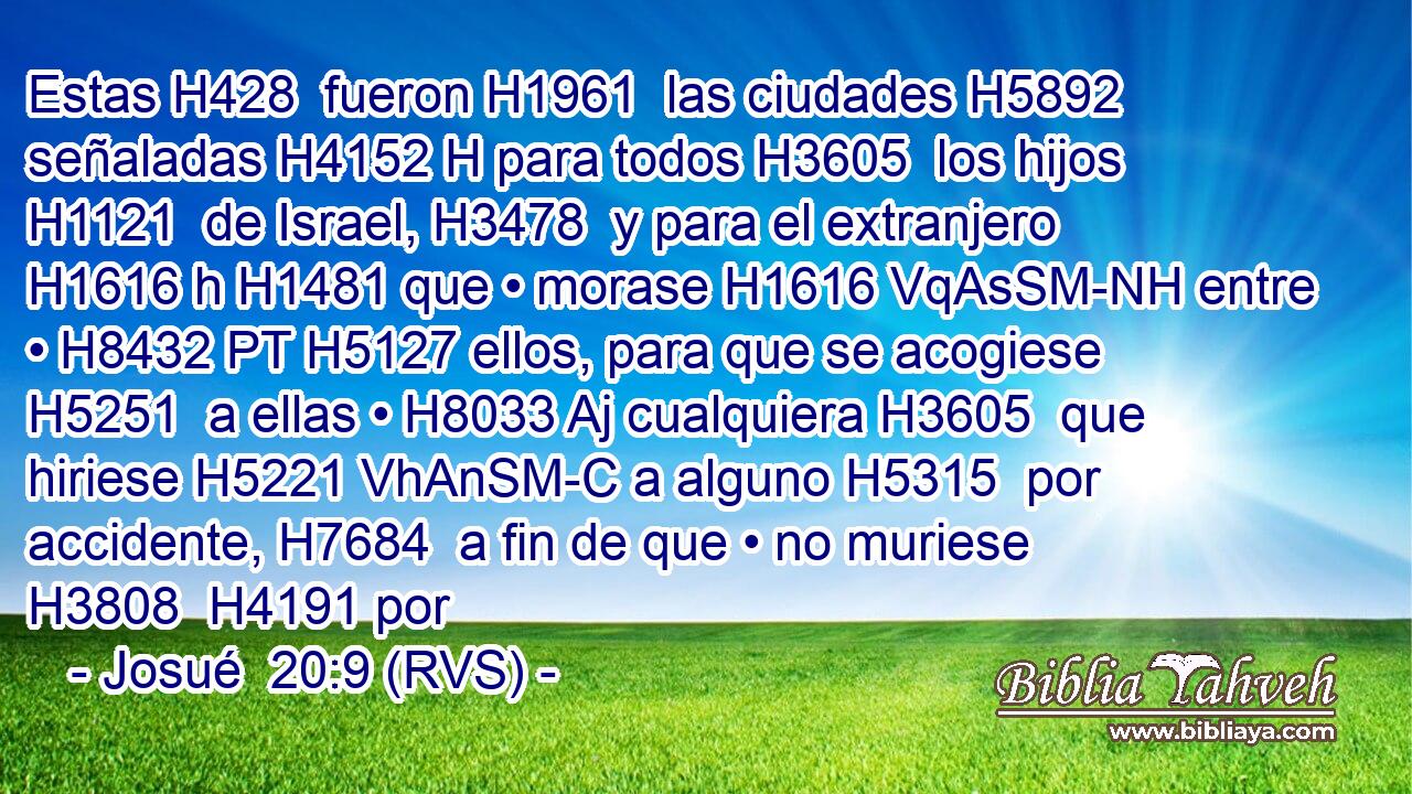 Estas H428  fueron H1961  las ciudades H5892  señaladas H4152 H para todos H3605  los hijos H1121  de Israel, H3478  y para el extranjero H1616 h H1481 que • morase H1616 VqAsSM-NH entre • H8432 PT H5127 ellos, para que se acogiese H5251  a ellas • H8033 Aj cualquiera H3605  que hiriese H5221 VhAnSM-C a alguno H5315  por accidente, H7684  a fin de que • no muriese H3808  H4191 por 