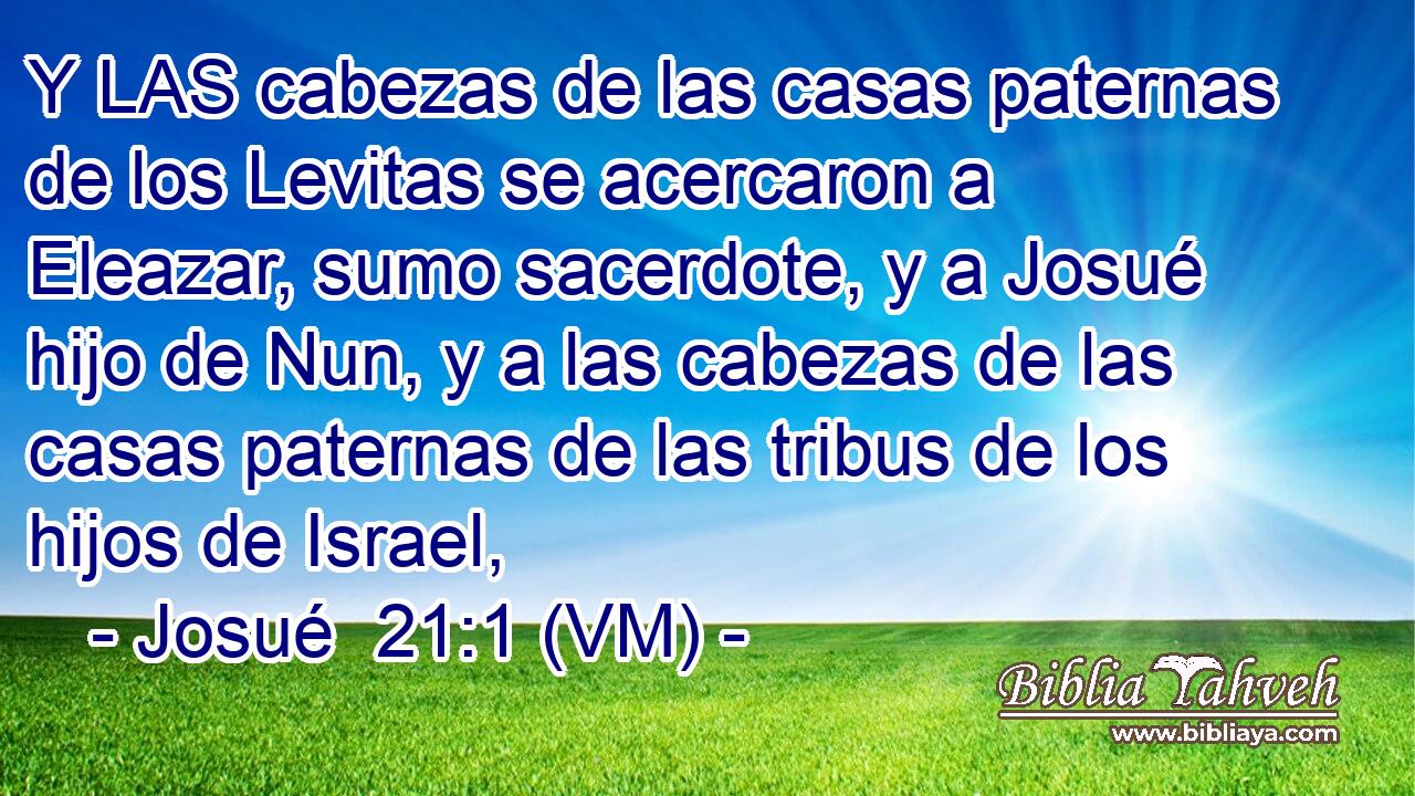  Y LAS cabezas de las casas paternas de los Levitas se acercaron a Eleazar, sumo sacerdote, y a Josué hijo de Nun, y a las cabezas de las casas paternas de las tribus de los hijos de Israel, 