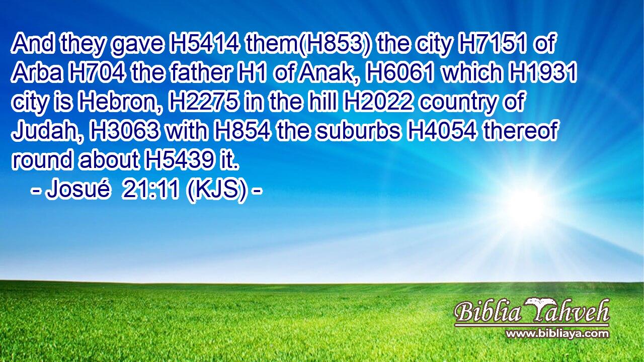 And they gave H5414 them(H853) the city H7151 of Arba H704 the father H1 of Anak, H6061 which H1931 city is Hebron, H2275 in the hill H2022 country of Judah, H3063 with H854 the suburbs H4054 thereof round about H5439 it.