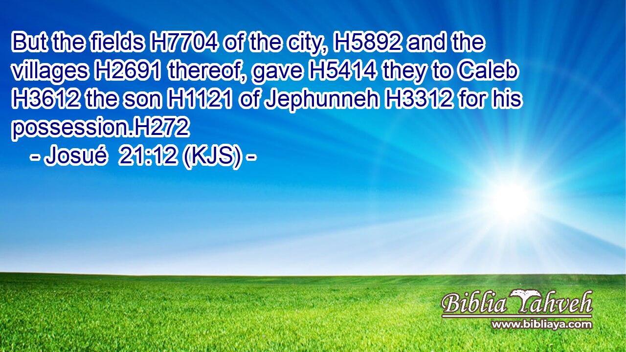But the fields H7704 of the city, H5892 and the villages H2691 thereof, gave H5414 they to Caleb H3612 the son H1121 of Jephunneh H3312 for his possession.H272