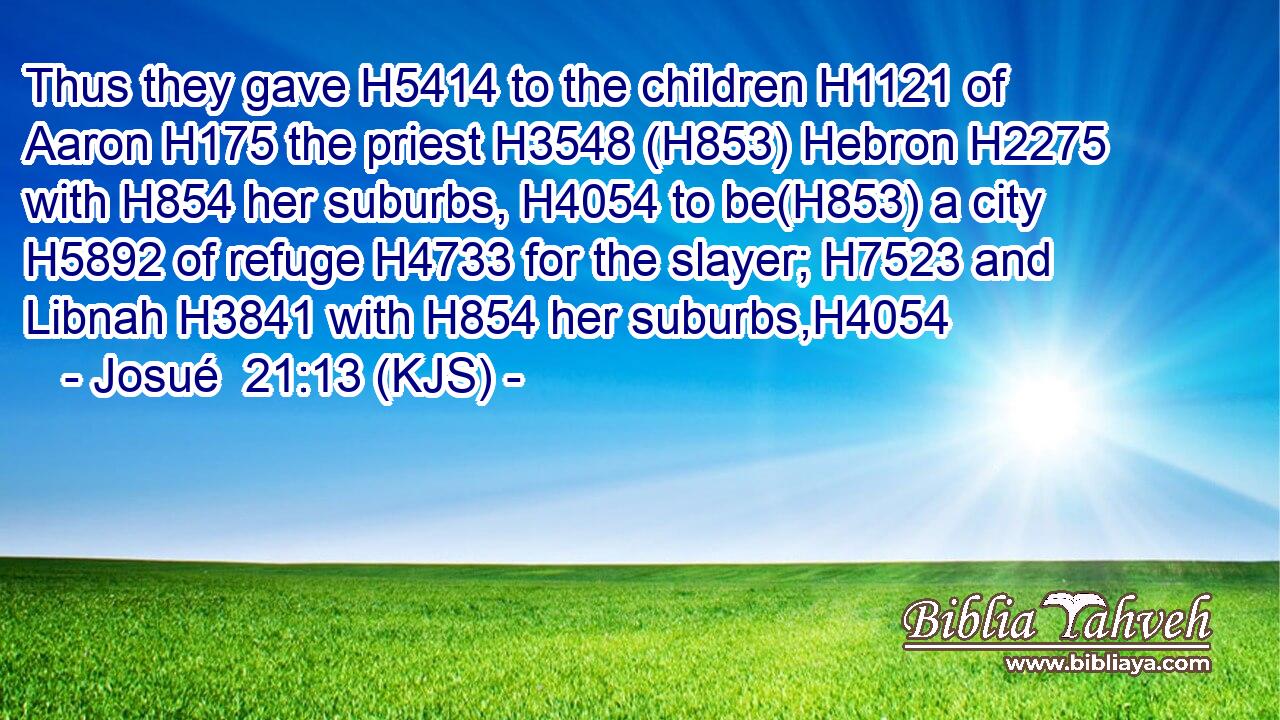 Thus they gave H5414 to the children H1121 of Aaron H175 the priest H3548 (H853) Hebron H2275 with H854 her suburbs, H4054 to be(H853) a city H5892 of refuge H4733 for the slayer; H7523 and Libnah H3841 with H854 her suburbs,H4054