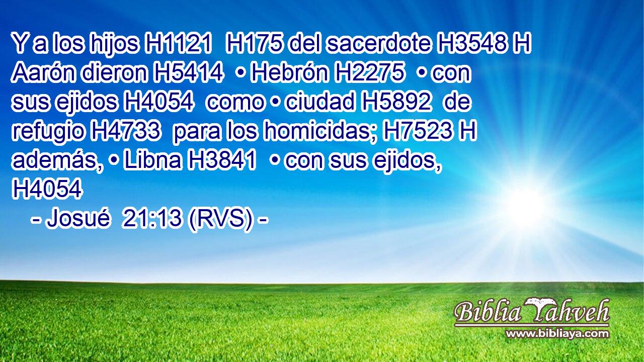 Y a los hijos H1121  H175 del sacerdote H3548 H Aarón dieron H5414  • Hebrón H2275  • con sus ejidos H4054  como • ciudad H5892  de refugio H4733  para los homicidas; H7523 H además, • Libna H3841  • con sus ejidos, H4054  