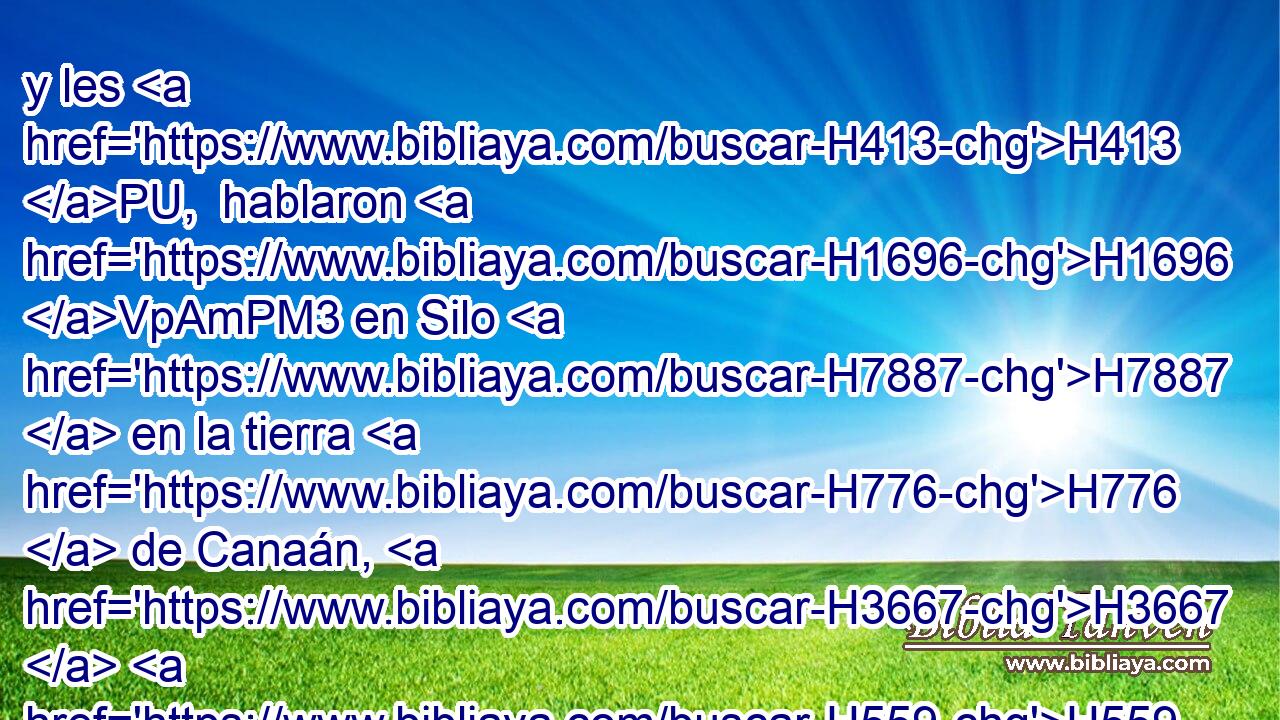 y les H413 PU,  hablaron H1696 VpAmPM3 en Silo H7887  en la tierra H776  de Canaán, H3667  H559 diciendo: Jehová H3068  mandó H6680  por « medio de » * H3027  Moisés H4872  H5414 que nos fuesen dadas ciudades H5892  donde habitar, H3427 VqAT---P con • sus ejidos H4054  para nuestros H587  ganados. H929 NCcCFS 
