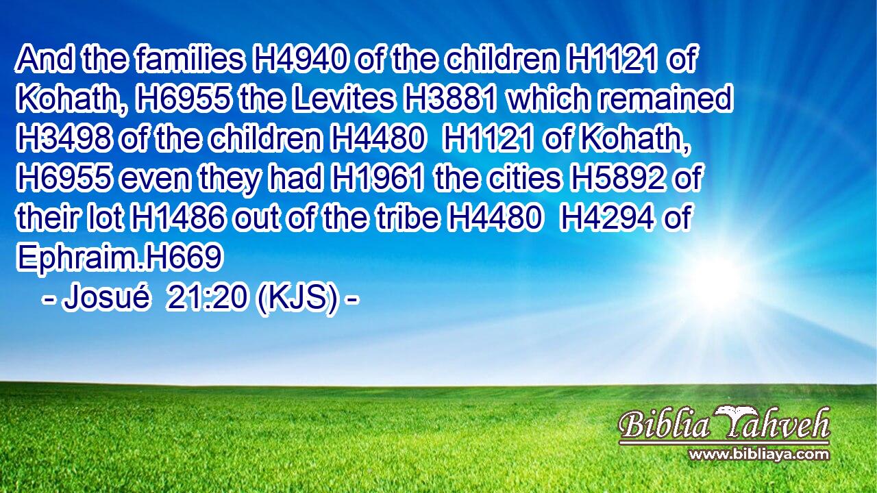 And the families H4940 of the children H1121 of Kohath, H6955 the Levites H3881 which remained H3498 of the children H4480  H1121 of Kohath, H6955 even they had H1961 the cities H5892 of their lot H1486 out of the tribe H4480  H4294 of Ephraim.H669