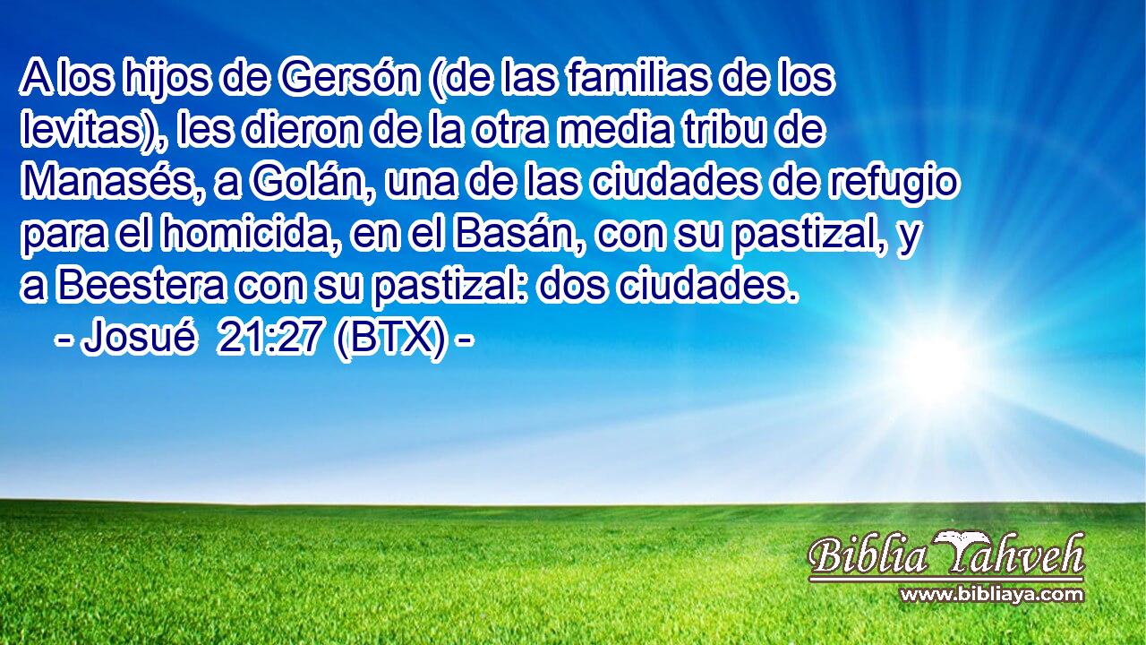 A los hijos de Gersón (de las familias de los levitas), les dieron de la otra media tribu de Manasés, a Golán, una de las ciudades de refugio para el homicida, en el Basán, con su pastizal, y a Beestera con su pastizal: dos ciudades.