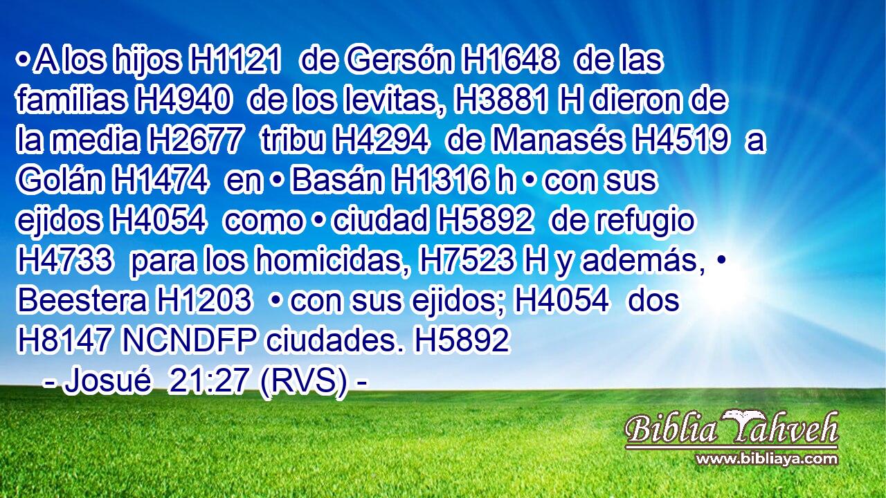• A los hijos H1121  de Gersón H1648  de las familias H4940  de los levitas, H3881 H dieron de la media H2677  tribu H4294  de Manasés H4519  a Golán H1474  en • Basán H1316 h • con sus ejidos H4054  como • ciudad H5892  de refugio H4733  para los homicidas, H7523 H y además, • Beestera H1203  • con sus ejidos; H4054  dos H8147 NCNDFP ciudades. H5892  
