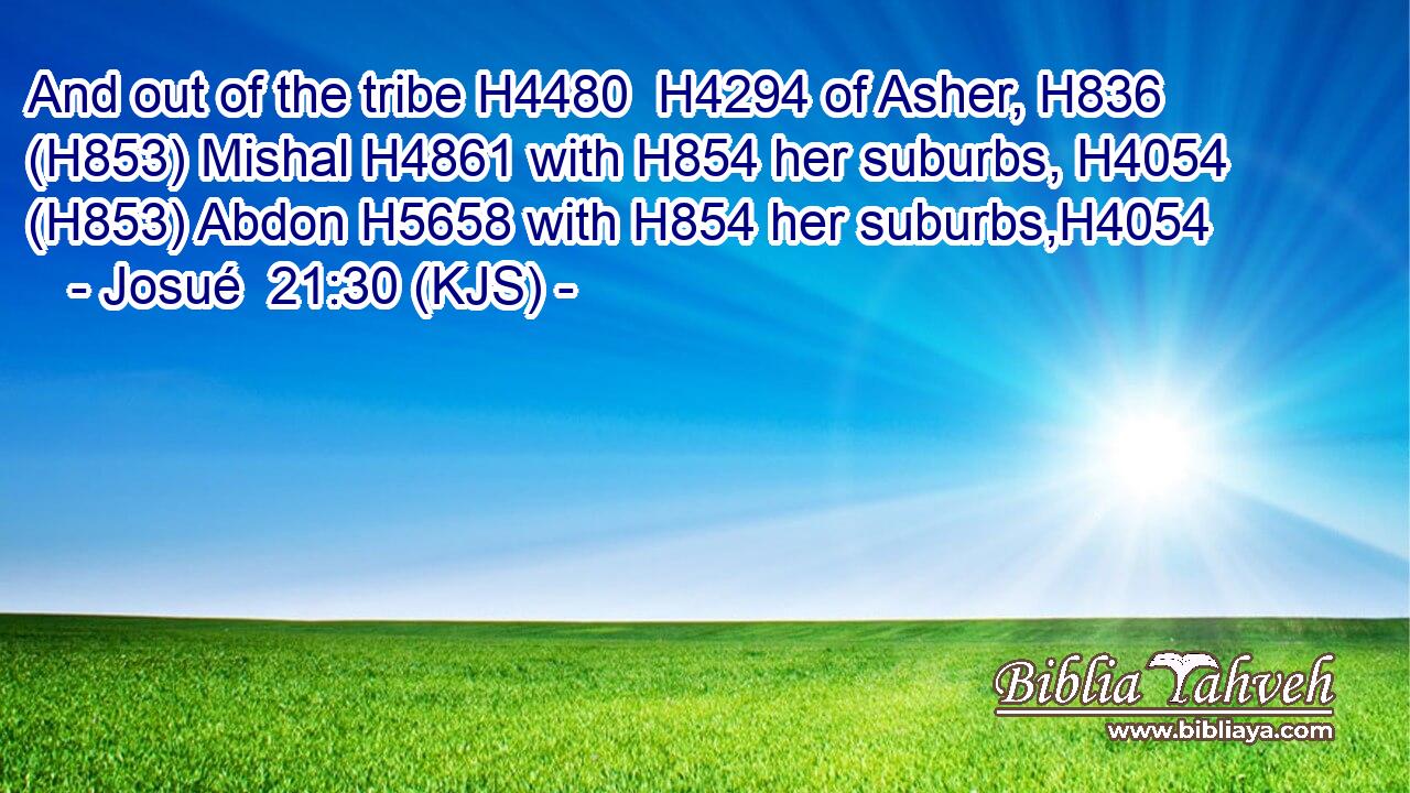 And out of the tribe H4480  H4294 of Asher, H836 (H853) Mishal H4861 with H854 her suburbs, H4054 (H853) Abdon H5658 with H854 her suburbs,H4054