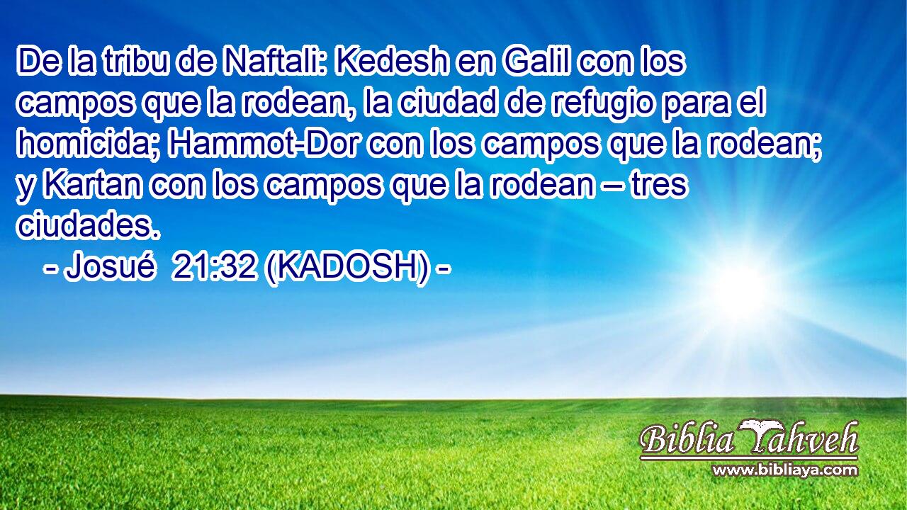  De la tribu de Naftali: Kedesh en Galil con los campos que la rodean, la ciudad de refugio para el homicida; Hammot-Dor con los campos que la rodean; y Kartan con los campos que la rodean – tres ciudades. 