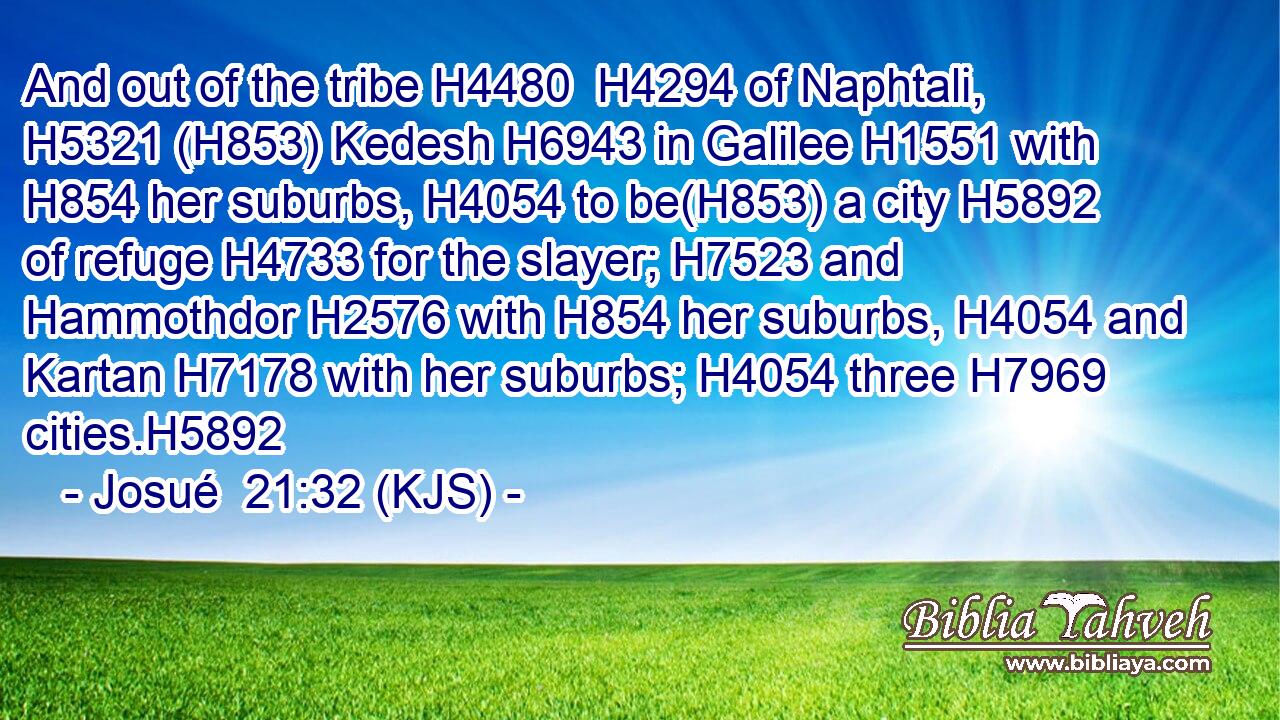 And out of the tribe H4480  H4294 of Naphtali, H5321 (H853) Kedesh H6943 in Galilee H1551 with H854 her suburbs, H4054 to be(H853) a city H5892 of refuge H4733 for the slayer; H7523 and Hammothdor H2576 with H854 her suburbs, H4054 and Kartan H7178 with her suburbs; H4054 three H7969 cities.H5892