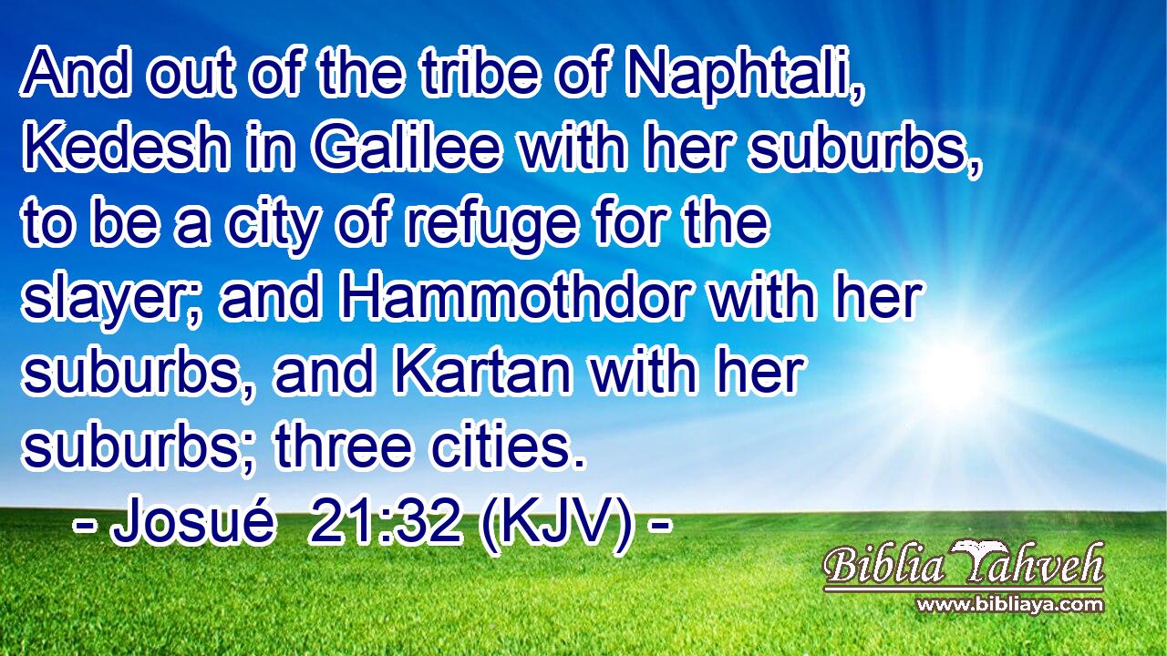 And out of the tribe of Naphtali, Kedesh in Galilee with her suburbs, to be a city of refuge for the slayer; and Hammothdor with her suburbs, and Kartan with her suburbs; three cities.