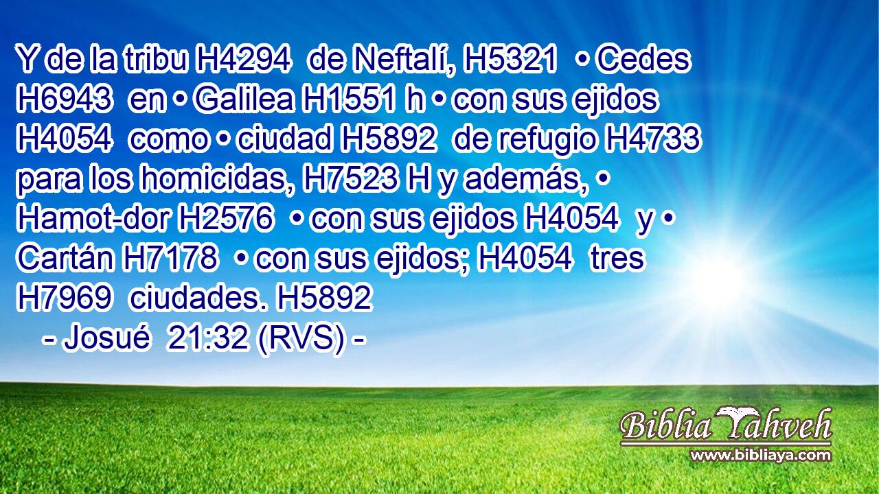 Y de la tribu H4294  de Neftalí, H5321  • Cedes H6943  en • Galilea H1551 h • con sus ejidos H4054  como • ciudad H5892  de refugio H4733  para los homicidas, H7523 H y además, • Hamot-dor H2576  • con sus ejidos H4054  y • Cartán H7178  • con sus ejidos; H4054  tres H7969  ciudades. H5892  