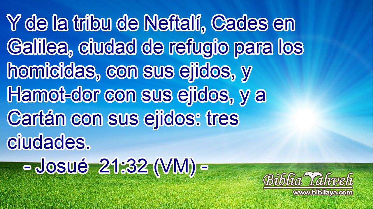  Y de la tribu de Neftalí, Cades en Galilea, ciudad de refugio para los homicidas, con sus ejidos, y Hamot-dor con sus ejidos, y a Cartán con sus ejidos: tres ciudades. 