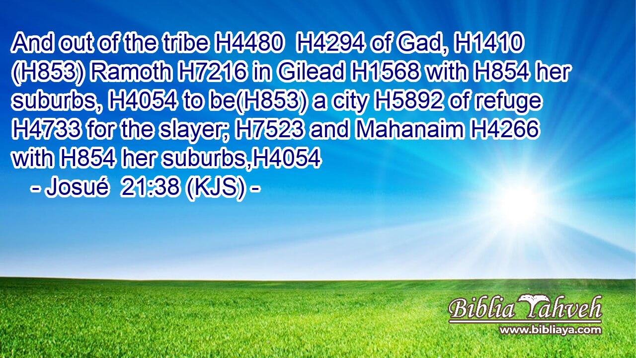And out of the tribe H4480  H4294 of Gad, H1410 (H853) Ramoth H7216 in Gilead H1568 with H854 her suburbs, H4054 to be(H853) a city H5892 of refuge H4733 for the slayer; H7523 and Mahanaim H4266 with H854 her suburbs,H4054