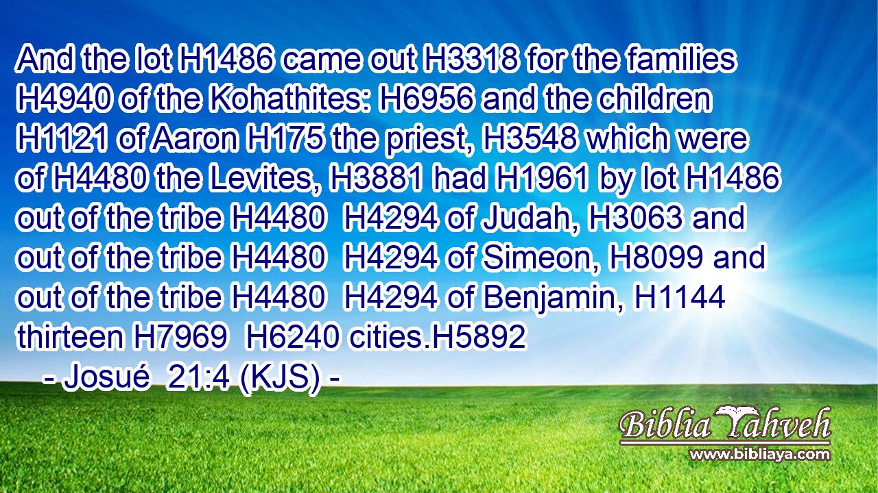 And the lot H1486 came out H3318 for the families H4940 of the Kohathites: H6956 and the children H1121 of Aaron H175 the priest, H3548 which were of H4480 the Levites, H3881 had H1961 by lot H1486 out of the tribe H4480  H4294 of Judah, H3063 and out of the tribe H4480  H4294 of Simeon, H8099 and out of the tribe H4480  H4294 of Benjamin, H1144 thirteen H7969  H6240 cities.H5892