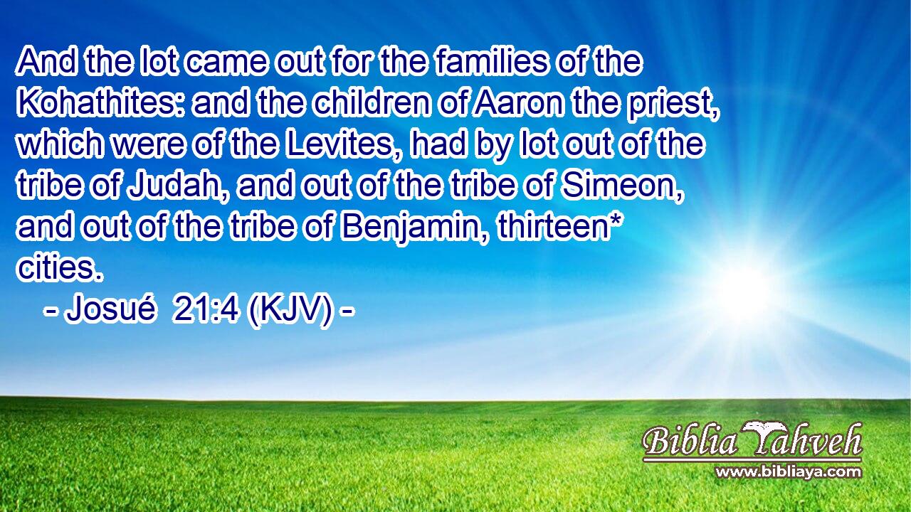 And the lot came out for the families of the Kohathites: and the children of Aaron the priest, which were of the Levites, had by lot out of the tribe of Judah, and out of the tribe of Simeon, and out of the tribe of Benjamin, thirteen* cities.