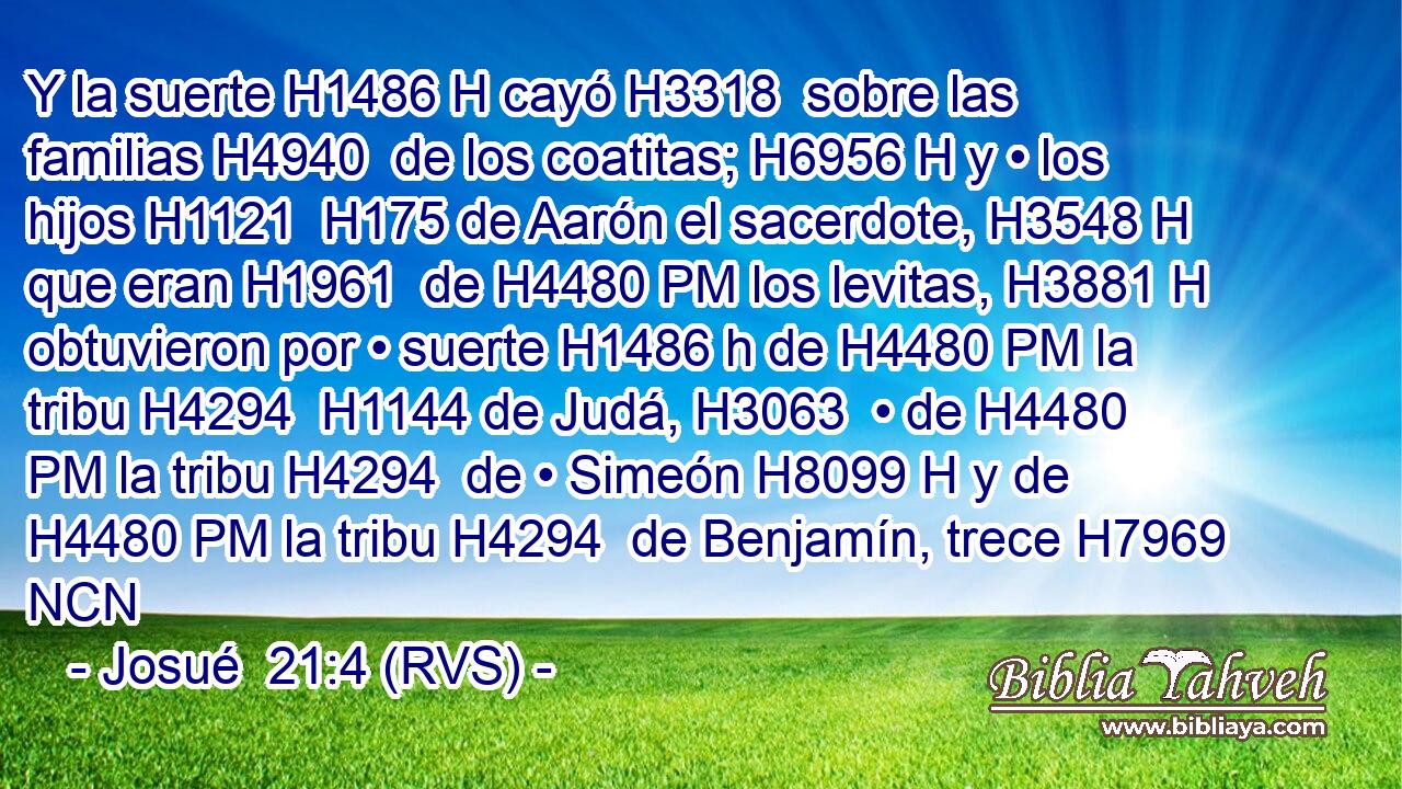 Y la suerte H1486 H cayó H3318  sobre las familias H4940  de los coatitas; H6956 H y • los hijos H1121  H175 de Aarón el sacerdote, H3548 H que eran H1961  de H4480 PM los levitas, H3881 H obtuvieron por • suerte H1486 h de H4480 PM la tribu H4294  H1144 de Judá, H3063  • de H4480 PM la tribu H4294  de • Simeón H8099 H y de H4480 PM la tribu H4294  de Benjamín, trece H7969 NCN