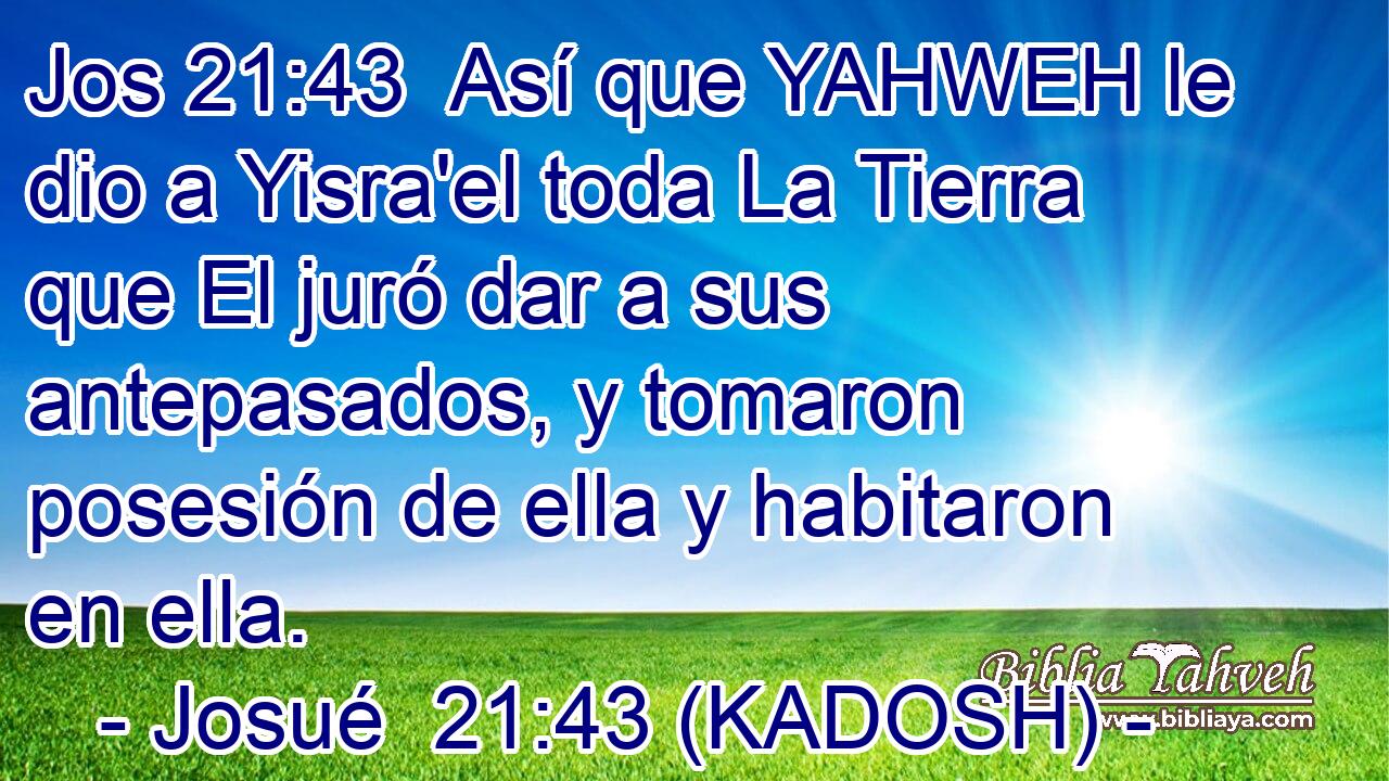  Así que YAHWEH le dio a Yisra'el toda La Tierra que El juró dar a sus antepasados, y tomaron posesión de ella y habitaron en ella. 