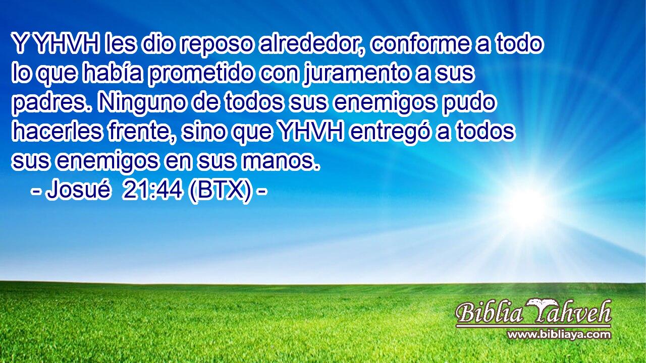 Y YHVH les dio reposo alrededor, conforme a todo lo que había prometido con juramento a sus padres. Ninguno de todos sus enemigos pudo hacerles frente, sino que YHVH entregó a todos sus enemigos en sus manos.