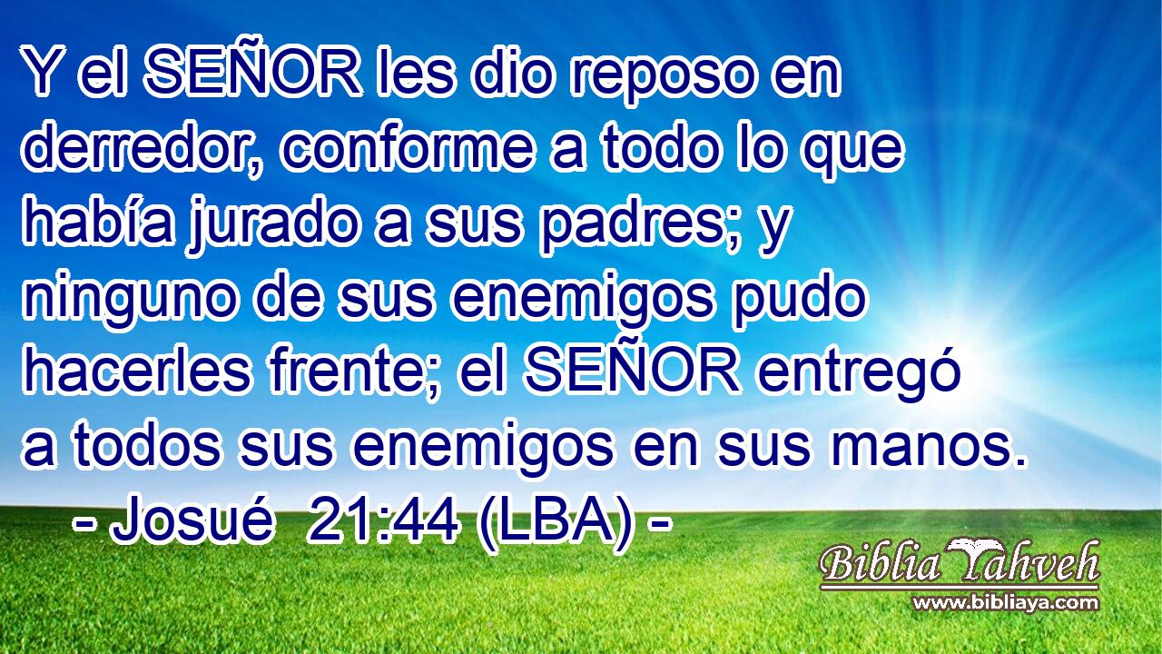 Y el SEÑOR les dio reposo en derredor, conforme a todo lo que había jurado a sus padres; y ninguno de sus enemigos pudo hacerles frente; el SEÑOR entregó a todos sus enemigos en sus manos.