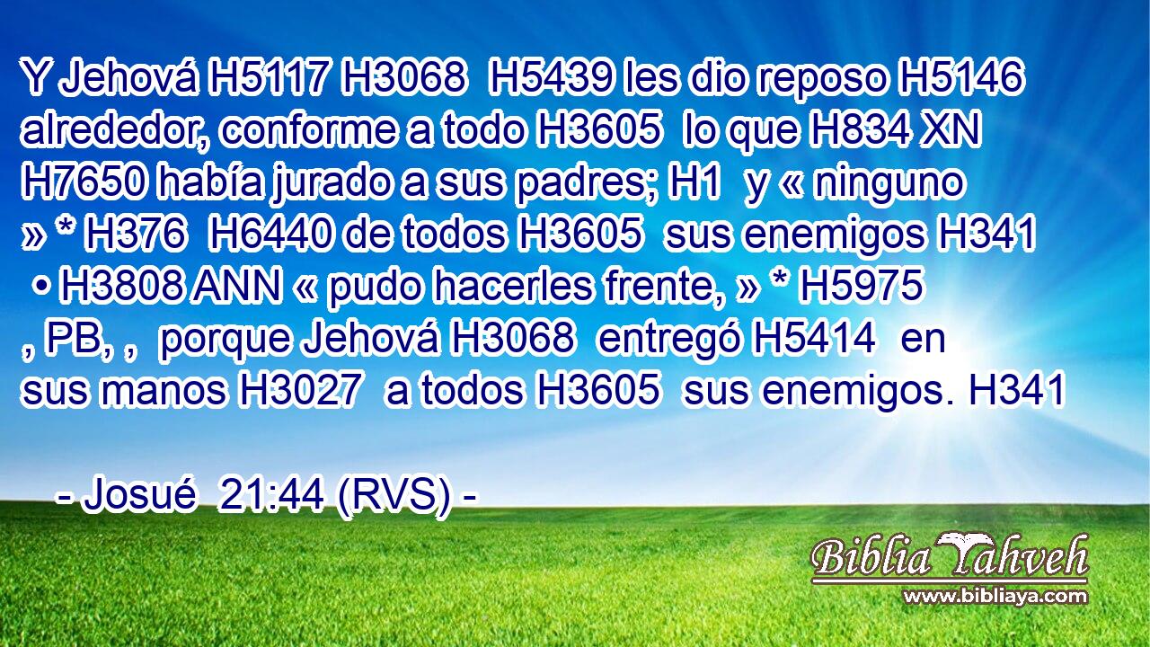 Y Jehová H5117 H3068  H5439 les dio reposo H5146  alrededor, conforme a todo H3605  lo que H834 XN H7650 había jurado a sus padres; H1  y « ninguno » * H376  H6440 de todos H3605  sus enemigos H341  • H3808 ANN « pudo hacerles frente, » * H5975 , PB, ,  porque Jehová H3068  entregó H5414  en sus manos H3027  a todos H3605  sus enemigos. H341  