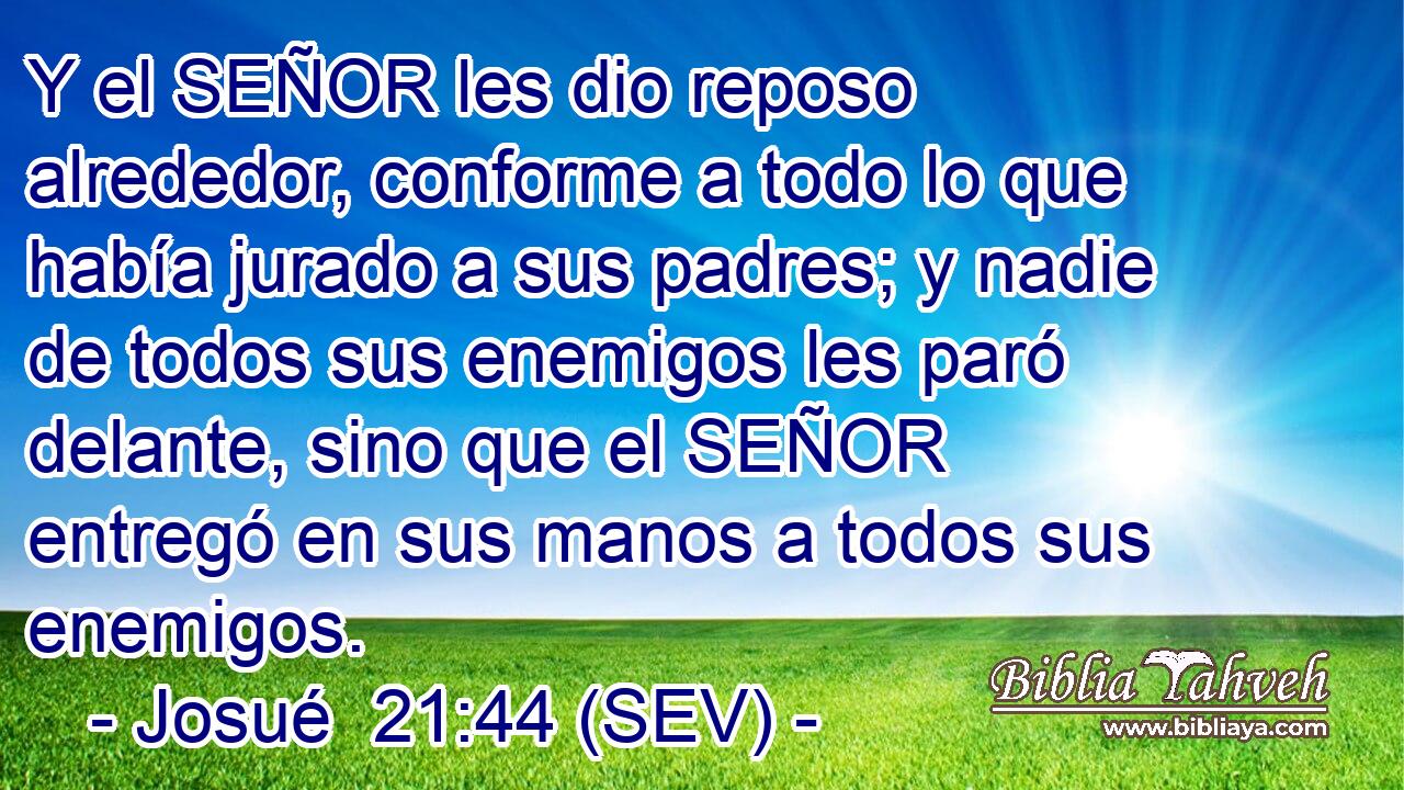 Y el SEÑOR les dio reposo alrededor, conforme a todo lo que había jurado a sus padres; y nadie de todos sus enemigos les paró delante, sino que el SEÑOR entregó en sus manos a todos sus enemigos.