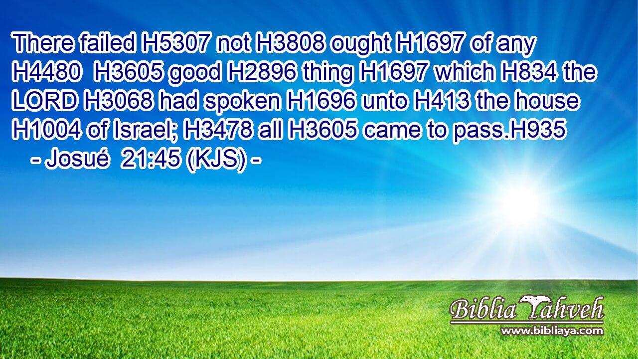 There failed H5307 not H3808 ought H1697 of any H4480  H3605 good H2896 thing H1697 which H834 the LORD H3068 had spoken H1696 unto H413 the house H1004 of Israel; H3478 all H3605 came to pass.H935