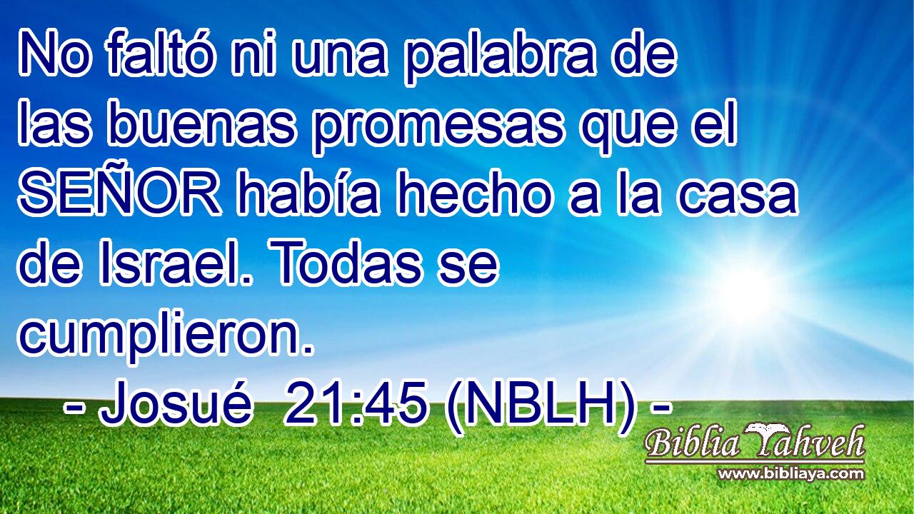  No faltó ni una palabra de las buenas promesas que el SEÑOR había hecho a la casa de Israel. Todas se cumplieron. 