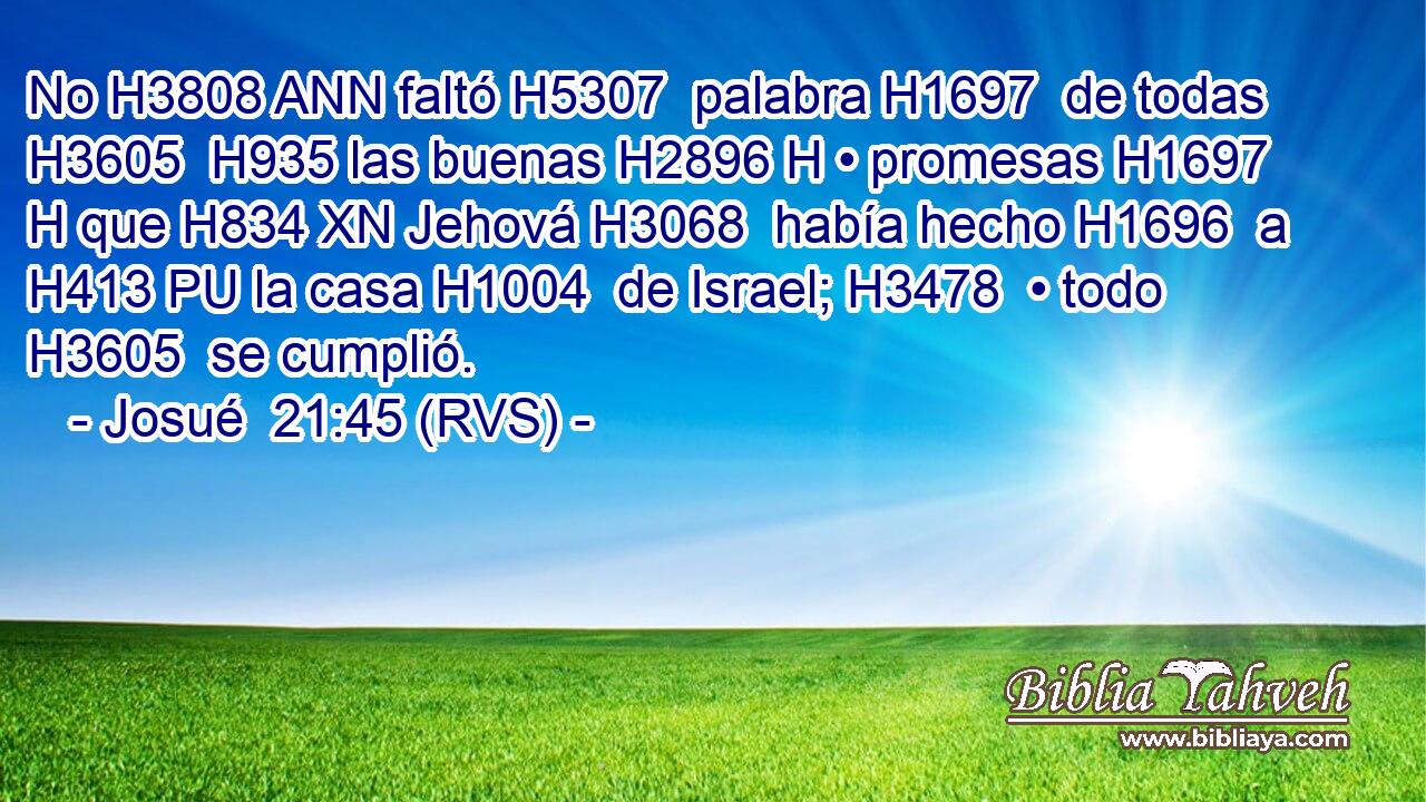 No H3808 ANN faltó H5307  palabra H1697  de todas H3605  H935 las buenas H2896 H • promesas H1697 H que H834 XN Jehová H3068  había hecho H1696  a H413 PU la casa H1004  de Israel; H3478  • todo H3605  se cumplió. 